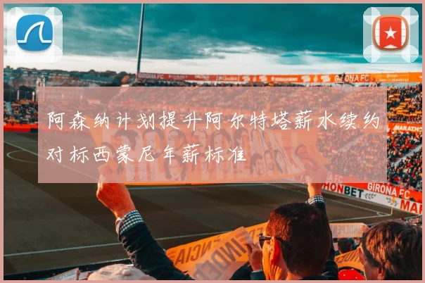 阿森纳计划提升阿尔特塔薪水续约对标西蒙尼年薪标准