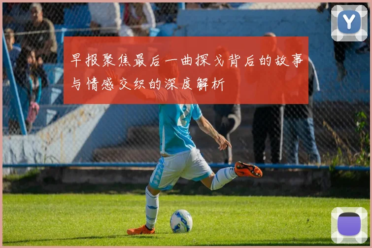 早报聚焦最后一曲探戈背后的故事与情感交织的深度解析