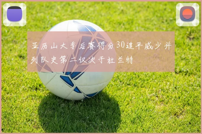 亚历山大季后赛得分30追平威少并列队史第二仅次于杜兰特
