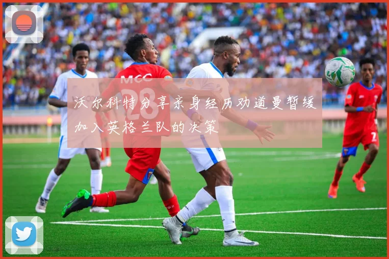 沃尔科特分享亲身经历劝道曼暂缓加入英格兰队的决策